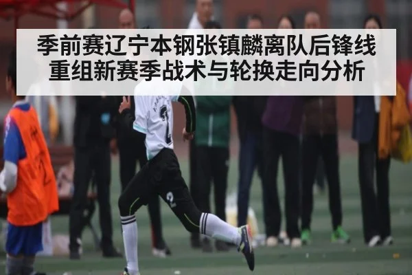 季前赛辽宁本钢张镇麟离队后锋线重组新赛季战术与轮换走向分析