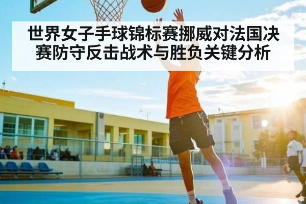 世界女子手球锦标赛挪威对法国决赛防守反击战术与胜负关键分析