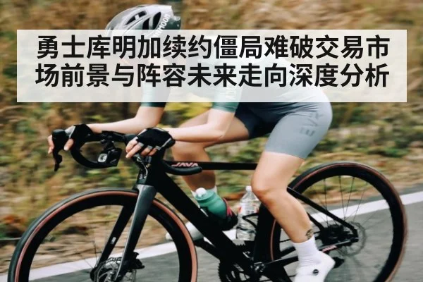 勇士库明加续约僵局难破交易市场前景与阵容未来走向深度分析