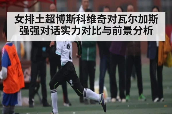 女排土超博斯科维奇对瓦尔加斯强强对话实力对比与前景分析